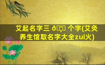 艾起名字三 🦈 个字(艾灸养生馆取名字大全zui
火)